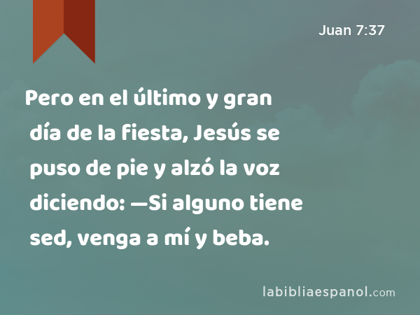 Pero en el último y gran día de la fiesta, Jesús se puso de pie y alzó la voz diciendo: —Si alguno tiene sed, venga a mí y beba. - Juan 7:37