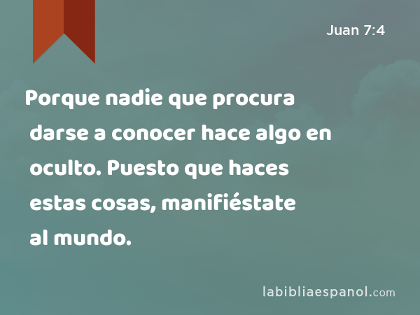 Porque nadie que procura darse a conocer hace algo en oculto. Puesto que haces estas cosas, manifiéstate al mundo. - Juan 7:4