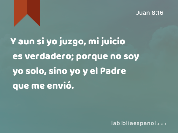 Y aun si yo juzgo, mi juicio es verdadero; porque no soy yo solo, sino yo y el Padre que me envió. - Juan 8:16