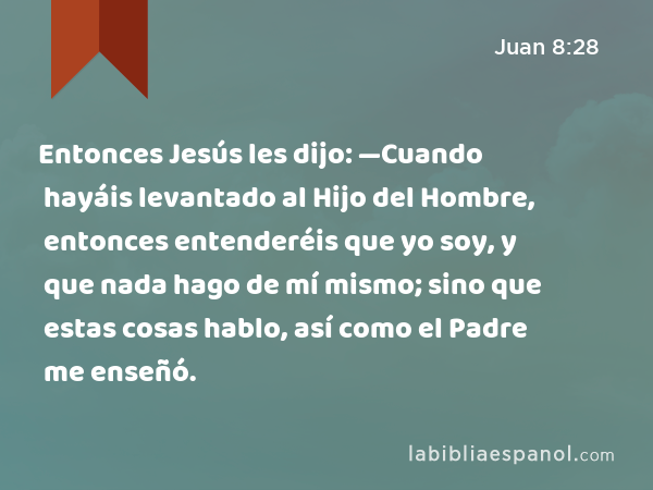 Entonces Jesús les dijo: —Cuando hayáis levantado al Hijo del Hombre, entonces entenderéis que yo soy, y que nada hago de mí mismo; sino que estas cosas hablo, así como el Padre me enseñó. - Juan 8:28