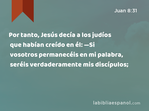 Por tanto, Jesús decía a los judíos que habían creído en él: —Si vosotros permanecéis en mi palabra, seréis verdaderamente mis discípulos; - Juan 8:31