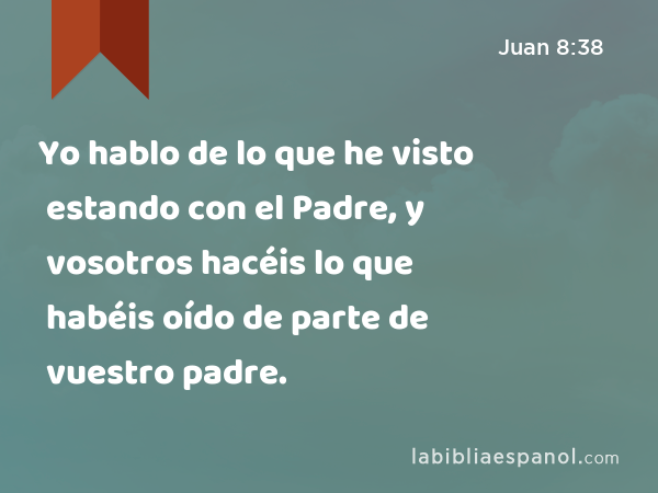 Yo hablo de lo que he visto estando con el Padre, y vosotros hacéis lo que habéis oído de parte de vuestro padre. - Juan 8:38