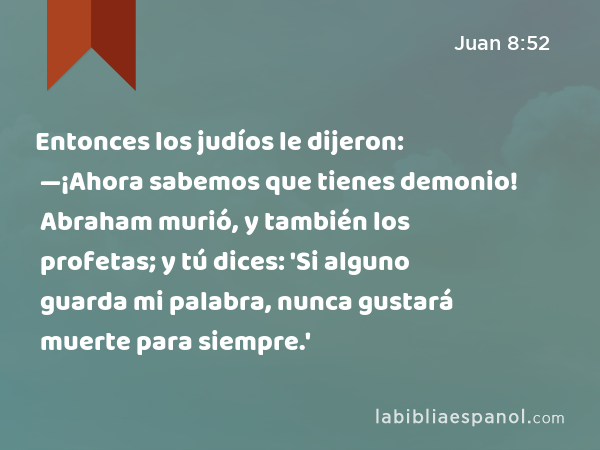 Entonces los judíos le dijeron: —¡Ahora sabemos que tienes demonio! Abraham murió, y también los profetas; y tú dices: 'Si alguno guarda mi palabra, nunca gustará muerte para siempre.' - Juan 8:52