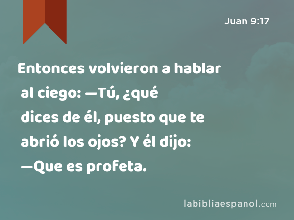 Entonces volvieron a hablar al ciego: —Tú, ¿qué dices de él, puesto que te abrió los ojos? Y él dijo: —Que es profeta. - Juan 9:17