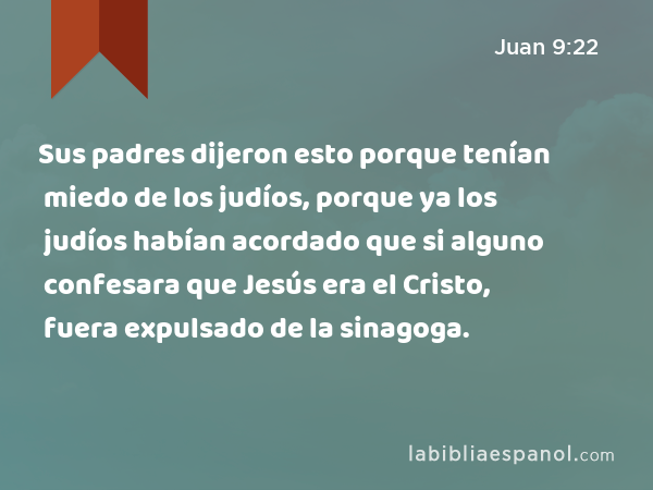 Sus padres dijeron esto porque tenían miedo de los judíos, porque ya los judíos habían acordado que si alguno confesara que Jesús era el Cristo, fuera expulsado de la sinagoga. - Juan 9:22