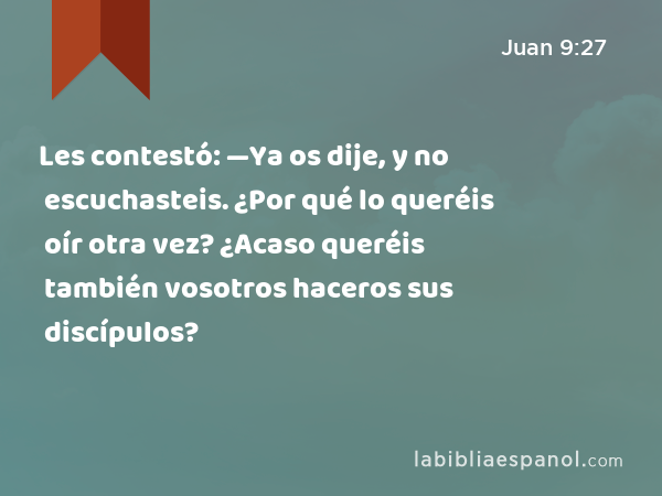 Les contestó: —Ya os dije, y no escuchasteis. ¿Por qué lo queréis oír otra vez? ¿Acaso queréis también vosotros haceros sus discípulos? - Juan 9:27