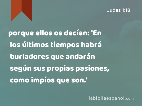 porque ellos os decían: 'En los últimos tiempos habrá burladores que andarán según sus propias pasiones, como impíos que son.' - Judas 1:18