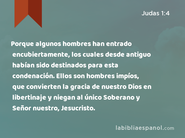 Porque algunos hombres han entrado encubiertamente, los cuales desde antiguo habían sido destinados para esta condenación. Ellos son hombres impíos, que convierten la gracia de nuestro Dios en libertinaje y niegan al único Soberano y Señor nuestro, Jesucristo. - Judas 1:4