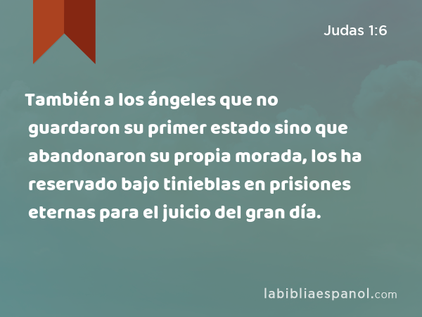 También a los ángeles que no guardaron su primer estado sino que abandonaron su propia morada, los ha reservado bajo tinieblas en prisiones eternas para el juicio del gran día. - Judas 1:6