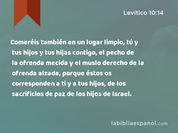 Comeréis también en un lugar limpio, tú y tus hijos y tus hijas contigo, el pecho de la ofrenda mecida y el muslo derecho de la ofrenda alzada, porque éstos os corresponden a ti y a tus hijos, de los sacrificios de paz de los hijos de Israel. - Levítico 10:14