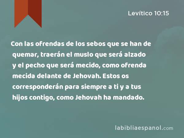 Con las ofrendas de los sebos que se han de quemar, traerán el muslo que será alzado y el pecho que será mecido, como ofrenda mecida delante de Jehovah. Estos os corresponderán para siempre a ti y a tus hijos contigo, como Jehovah ha mandado. - Levítico 10:15