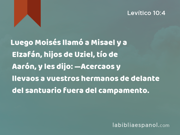 Luego Moisés llamó a Misael y a Elzafán, hijos de Uziel, tío de Aarón, y les dijo: —Acercaos y llevaos a vuestros hermanos de delante del santuario fuera del campamento. - Levítico 10:4