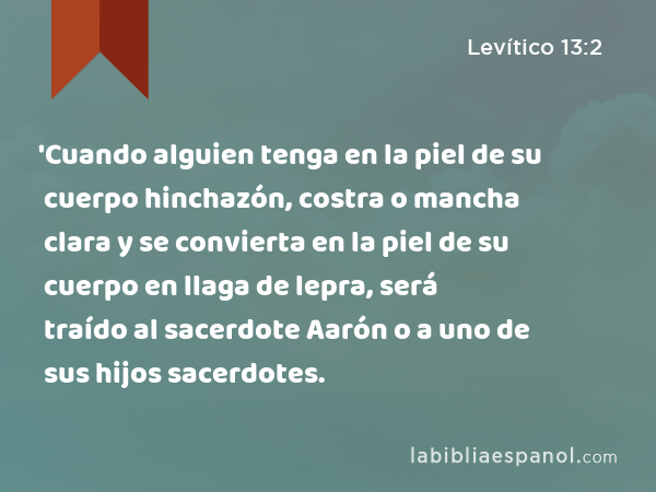 'Cuando alguien tenga en la piel de su cuerpo hinchazón, costra o mancha clara y se convierta en la piel de su cuerpo en llaga de lepra, será traído al sacerdote Aarón o a uno de sus hijos sacerdotes. - Levítico 13:2