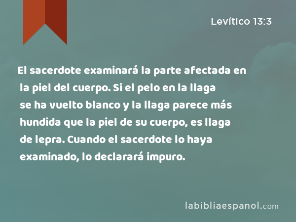 El sacerdote examinará la parte afectada en la piel del cuerpo. Si el pelo en la llaga se ha vuelto blanco y la llaga parece más hundida que la piel de su cuerpo, es llaga de lepra. Cuando el sacerdote lo haya examinado, lo declarará impuro. - Levítico 13:3