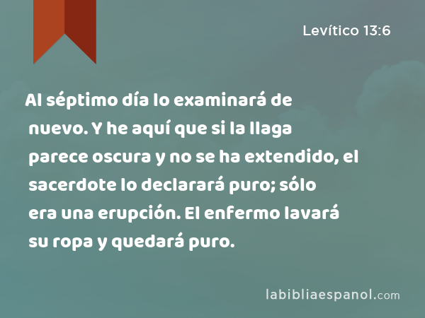 Al séptimo día lo examinará de nuevo. Y he aquí que si la llaga parece oscura y no se ha extendido, el sacerdote lo declarará puro; sólo era una erupción. El enfermo lavará su ropa y quedará puro. - Levítico 13:6