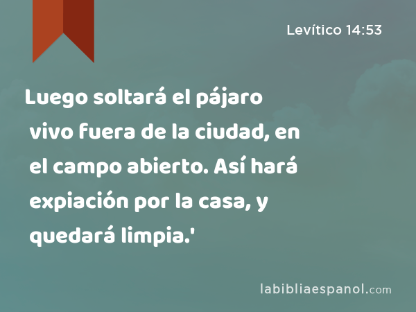 Luego soltará el pájaro vivo fuera de la ciudad, en el campo abierto. Así hará expiación por la casa, y quedará limpia.' - Levítico 14:53