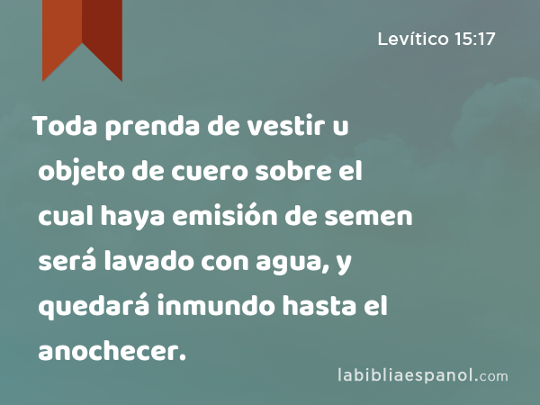 Toda prenda de vestir u objeto de cuero sobre el cual haya emisión de semen será lavado con agua, y quedará inmundo hasta el anochecer. - Levítico 15:17