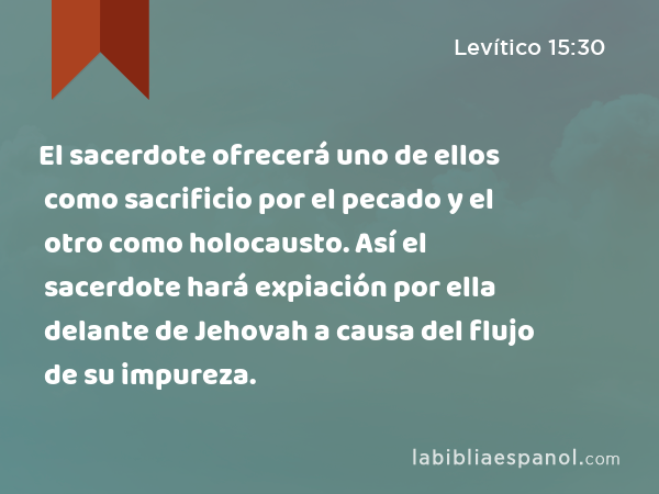 El sacerdote ofrecerá uno de ellos como sacrificio por el pecado y el otro como holocausto. Así el sacerdote hará expiación por ella delante de Jehovah a causa del flujo de su impureza. - Levítico 15:30