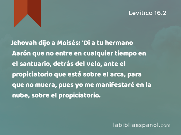 Jehovah dijo a Moisés: 'Di a tu hermano Aarón que no entre en cualquier tiempo en el santuario, detrás del velo, ante el propiciatorio que está sobre el arca, para que no muera, pues yo me manifestaré en la nube, sobre el propiciatorio. - Levítico 16:2