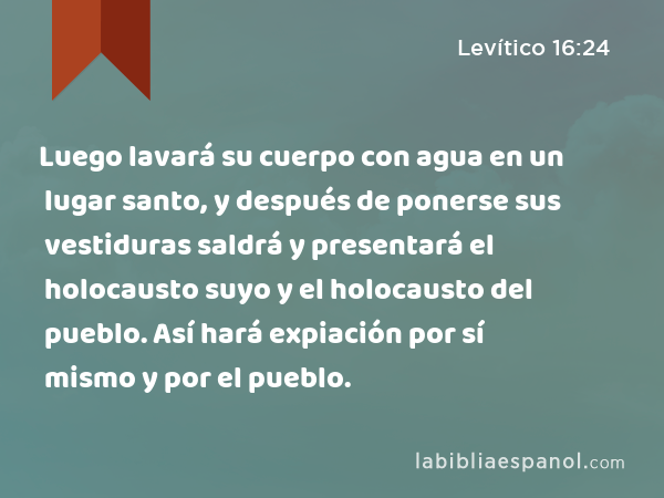 Luego lavará su cuerpo con agua en un lugar santo, y después de ponerse sus vestiduras saldrá y presentará el holocausto suyo y el holocausto del pueblo. Así hará expiación por sí mismo y por el pueblo. - Levítico 16:24