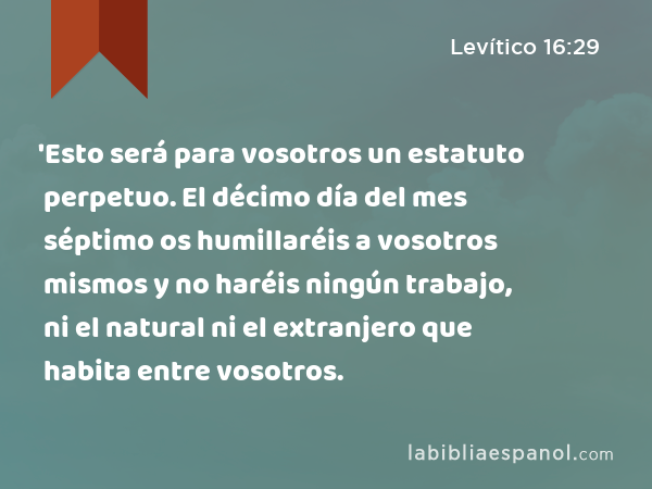 'Esto será para vosotros un estatuto perpetuo. El décimo día del mes séptimo os humillaréis a vosotros mismos y no haréis ningún trabajo, ni el natural ni el extranjero que habita entre vosotros. - Levítico 16:29