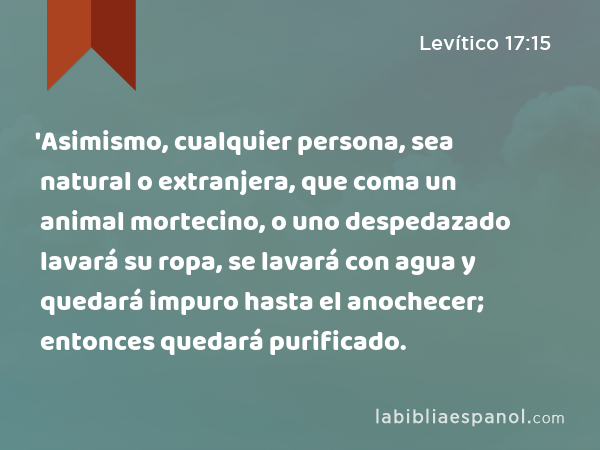 'Asimismo, cualquier persona, sea natural o extranjera, que coma un animal mortecino, o uno despedazado lavará su ropa, se lavará con agua y quedará impuro hasta el anochecer; entonces quedará purificado. - Levítico 17:15