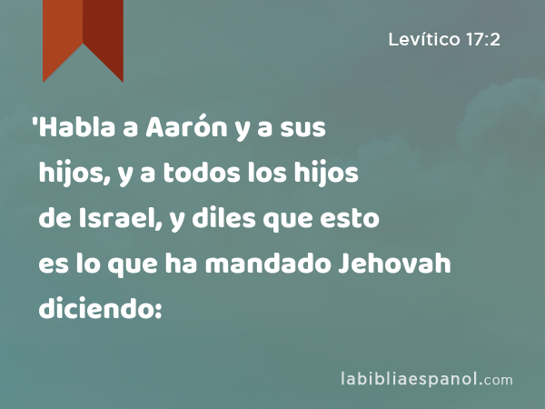 'Habla a Aarón y a sus hijos, y a todos los hijos de Israel, y diles que esto es lo que ha mandado Jehovah diciendo: - Levítico 17:2