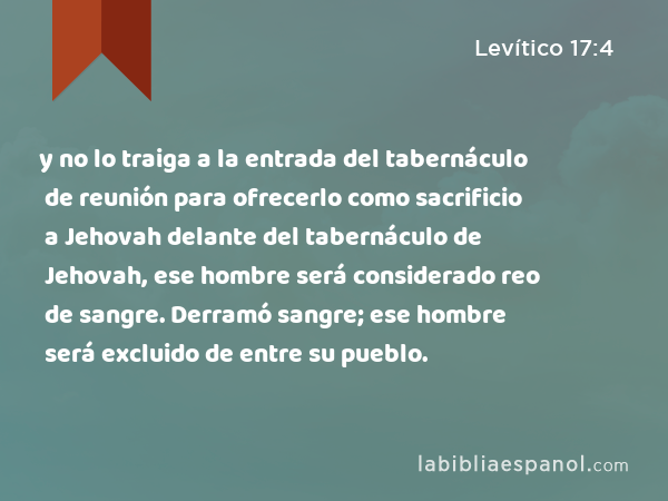 y no lo traiga a la entrada del tabernáculo de reunión para ofrecerlo como sacrificio a Jehovah delante del tabernáculo de Jehovah, ese hombre será considerado reo de sangre. Derramó sangre; ese hombre será excluido de entre su pueblo. - Levítico 17:4