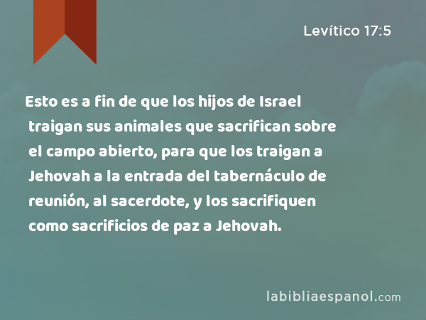 Esto es a fin de que los hijos de Israel traigan sus animales que sacrifican sobre el campo abierto, para que los traigan a Jehovah a la entrada del tabernáculo de reunión, al sacerdote, y los sacrifiquen como sacrificios de paz a Jehovah. - Levítico 17:5