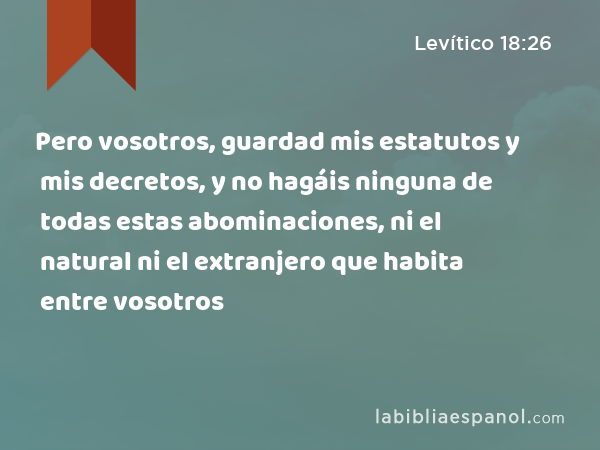 Pero vosotros, guardad mis estatutos y mis decretos, y no hagáis ninguna de todas estas abominaciones, ni el natural ni el extranjero que habita entre vosotros - Levítico 18:26