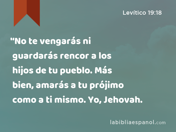 '‘No te vengarás ni guardarás rencor a los hijos de tu pueblo. Más bien, amarás a tu prójimo como a ti mismo. Yo, Jehovah. - Levítico 19:18