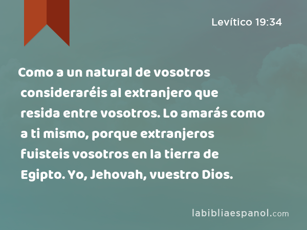 Como a un natural de vosotros consideraréis al extranjero que resida entre vosotros. Lo amarás como a ti mismo, porque extranjeros fuisteis vosotros en la tierra de Egipto. Yo, Jehovah, vuestro Dios. - Levítico 19:34