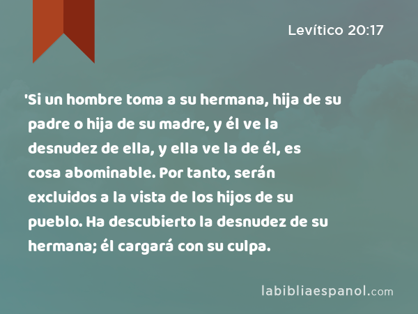 'Si un hombre toma a su hermana, hija de su padre o hija de su madre, y él ve la desnudez de ella, y ella ve la de él, es cosa abominable. Por tanto, serán excluidos a la vista de los hijos de su pueblo. Ha descubierto la desnudez de su hermana; él cargará con su culpa. - Levítico 20:17