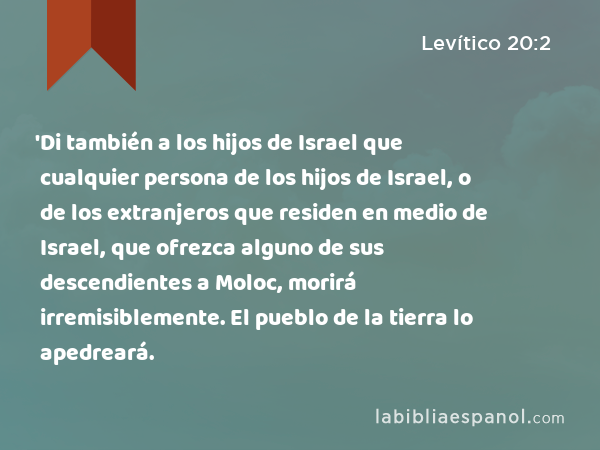 'Di también a los hijos de Israel que cualquier persona de los hijos de Israel, o de los extranjeros que residen en medio de Israel, que ofrezca alguno de sus descendientes a Moloc, morirá irremisiblemente. El pueblo de la tierra lo apedreará. - Levítico 20:2