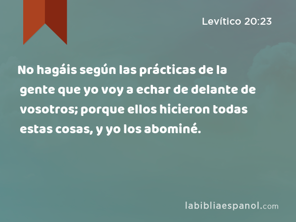 No hagáis según las prácticas de la gente que yo voy a echar de delante de vosotros; porque ellos hicieron todas estas cosas, y yo los abominé. - Levítico 20:23