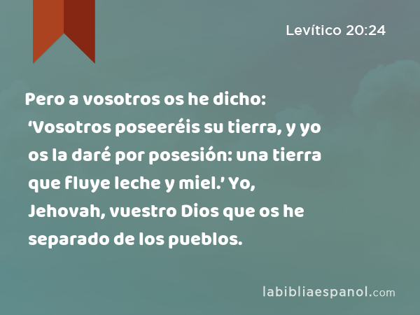 Pero a vosotros os he dicho: ‘Vosotros poseeréis su tierra, y yo os la daré por posesión: una tierra que fluye leche y miel.’ Yo, Jehovah, vuestro Dios que os he separado de los pueblos. - Levítico 20:24