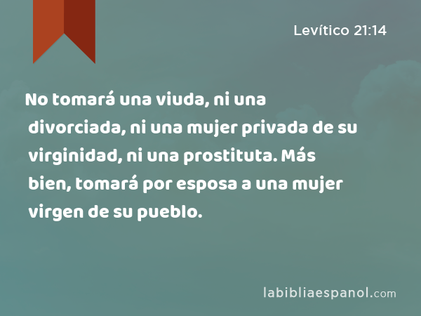 No tomará una viuda, ni una divorciada, ni una mujer privada de su virginidad, ni una prostituta. Más bien, tomará por esposa a una mujer virgen de su pueblo. - Levítico 21:14