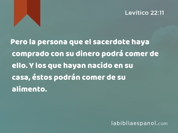 Pero la persona que el sacerdote haya comprado con su dinero podrá comer de ello. Y los que hayan nacido en su casa, éstos podrán comer de su alimento. - Levítico 22:11