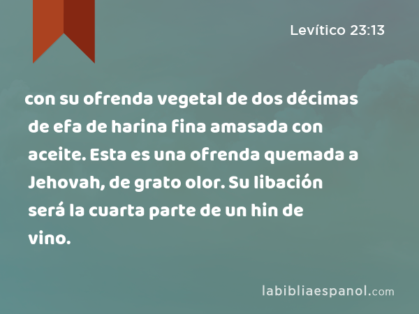 con su ofrenda vegetal de dos décimas de efa de harina fina amasada con aceite. Esta es una ofrenda quemada a Jehovah, de grato olor. Su libación será la cuarta parte de un hin de vino. - Levítico 23:13