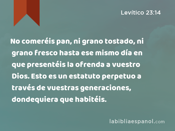 No comeréis pan, ni grano tostado, ni grano fresco hasta ese mismo día en que presentéis la ofrenda a vuestro Dios. Esto es un estatuto perpetuo a través de vuestras generaciones, dondequiera que habitéis. - Levítico 23:14