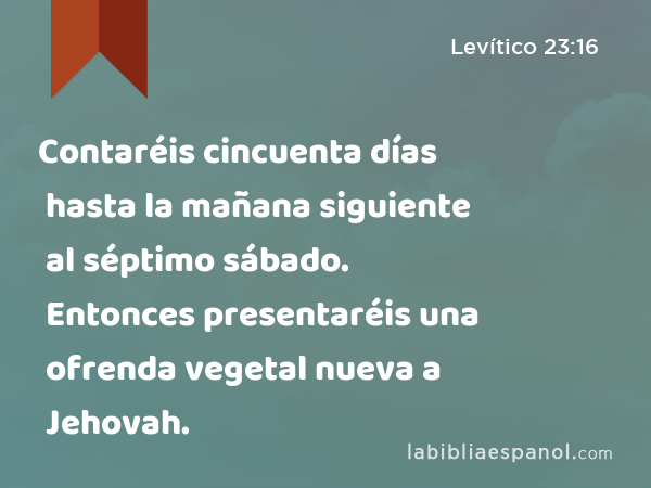 Contaréis cincuenta días hasta la mañana siguiente al séptimo sábado. Entonces presentaréis una ofrenda vegetal nueva a Jehovah. - Levítico 23:16