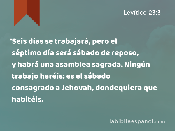 'Seis días se trabajará, pero el séptimo día será sábado de reposo, y habrá una asamblea sagrada. Ningún trabajo haréis; es el sábado consagrado a Jehovah, dondequiera que habitéis. - Levítico 23:3