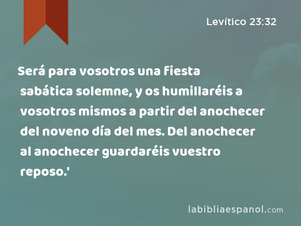 Será para vosotros una fiesta sabática solemne, y os humillaréis a vosotros mismos a partir del anochecer del noveno día del mes. Del anochecer al anochecer guardaréis vuestro reposo.' - Levítico 23:32