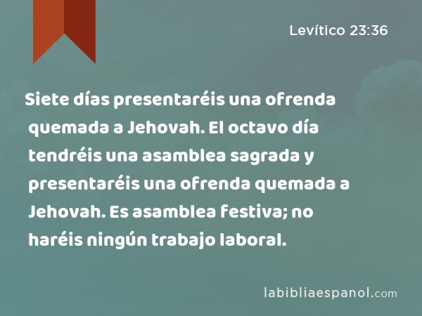 Siete días presentaréis una ofrenda quemada a Jehovah. El octavo día tendréis una asamblea sagrada y presentaréis una ofrenda quemada a Jehovah. Es asamblea festiva; no haréis ningún trabajo laboral. - Levítico 23:36