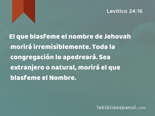 El que blasfeme el nombre de Jehovah morirá irremisiblemente. Toda la congregación lo apedreará. Sea extranjero o natural, morirá el que blasfeme el Nombre. - Levítico 24:16