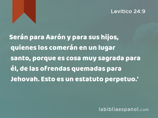 Serán para Aarón y para sus hijos, quienes los comerán en un lugar santo, porque es cosa muy sagrada para él, de las ofrendas quemadas para Jehovah. Esto es un estatuto perpetuo.' - Levítico 24:9