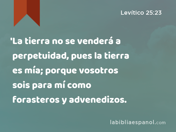 'La tierra no se venderá a perpetuidad, pues la tierra es mía; porque vosotros sois para mí como forasteros y advenedizos. - Levítico 25:23