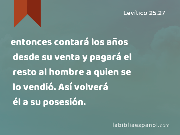 entonces contará los años desde su venta y pagará el resto al hombre a quien se lo vendió. Así volverá él a su posesión. - Levítico 25:27