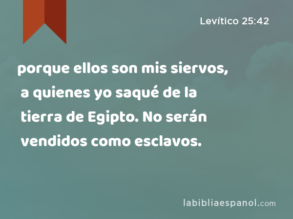 porque ellos son mis siervos, a quienes yo saqué de la tierra de Egipto. No serán vendidos como esclavos. - Levítico 25:42