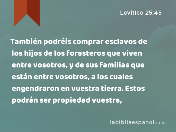 También podréis comprar esclavos de los hijos de los forasteros que viven entre vosotros, y de sus familias que están entre vosotros, a los cuales engendraron en vuestra tierra. Estos podrán ser propiedad vuestra, - Levítico 25:45